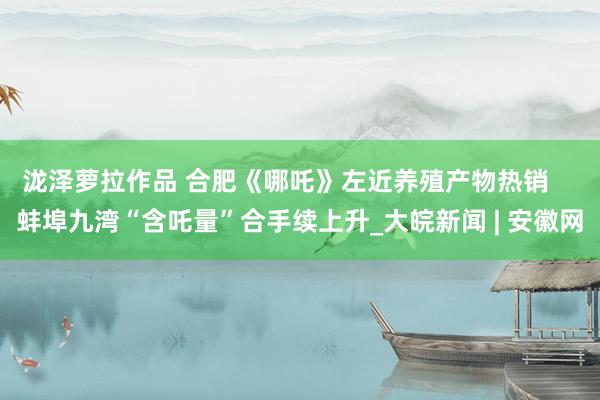 泷泽萝拉作品 合肥《哪吒》左近养殖产物热销    蚌埠九湾“含吒量”合手续上升_大皖新闻 | 安徽网
