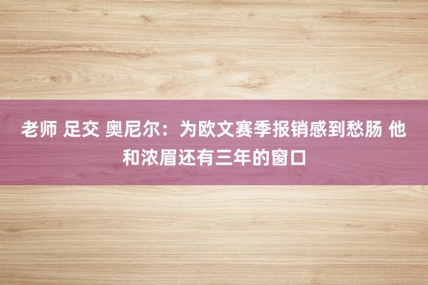 老师 足交 奥尼尔：为欧文赛季报销感到愁肠 他和浓眉还有三年的窗口