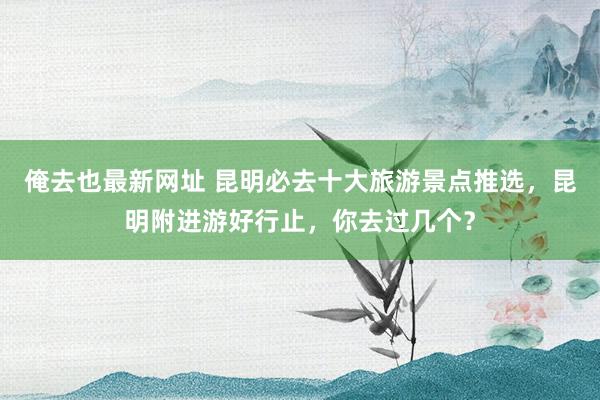 俺去也最新网址 昆明必去十大旅游景点推选，昆明附进游好行止，你去过几个？