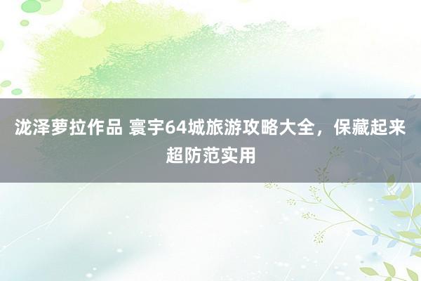 泷泽萝拉作品 寰宇64城旅游攻略大全，保藏起来超防范实用