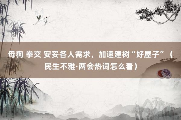 母狗 拳交 安妥各人需求，加速建树“好屋子”（民生不雅·两会热词怎么看）