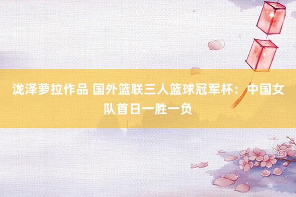 泷泽萝拉作品 国外篮联三人篮球冠军杯：中国女队首日一胜一负
