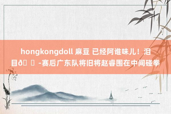 hongkongdoll 麻豆 已经阿谁味儿！泪目😭赛后广东队将旧将赵睿围在中间碰拳
