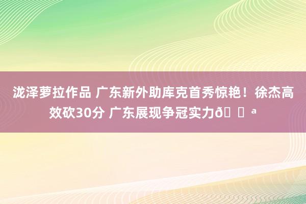 泷泽萝拉作品 广东新外助库克首秀惊艳！徐杰高效砍30分 广东展现争冠实力💪