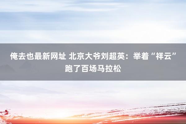 俺去也最新网址 北京大爷刘超英：举着“祥云”跑了百场马拉松