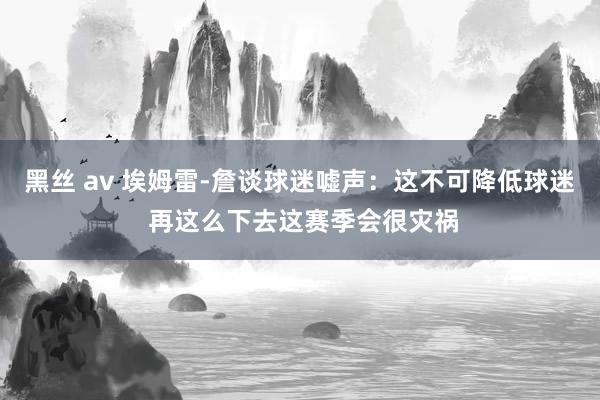 黑丝 av 埃姆雷-詹谈球迷嘘声：这不可降低球迷 再这么下去这赛季会很灾祸