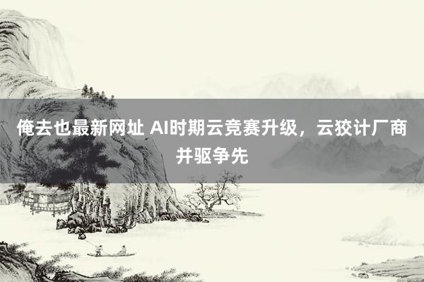 俺去也最新网址 AI时期云竞赛升级，云狡计厂商并驱争先
