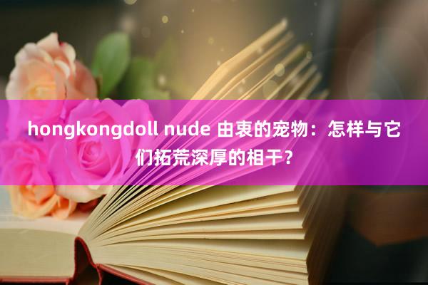 hongkongdoll nude 由衷的宠物：怎样与它们拓荒深厚的相干？