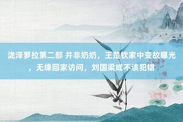 泷泽萝拉第二部 并非奶奶，王楚钦家中变故曝光，无缘回家访问，刘国梁或不该犯错