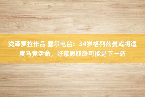 泷泽萝拉作品 塞尔电台：34岁格列兹曼或将适度马竞活命，好意思职联可能是下一站