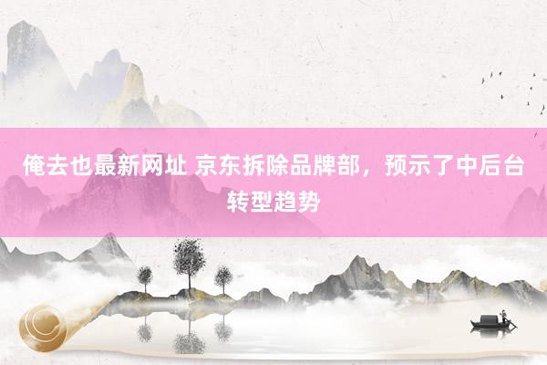 俺去也最新网址 京东拆除品牌部，预示了中后台转型趋势