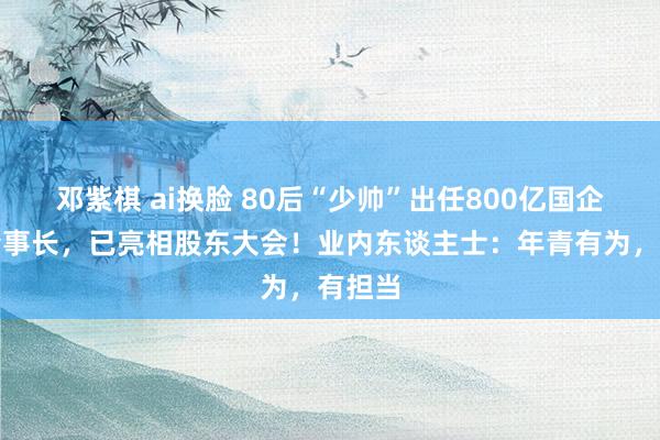 邓紫棋 ai换脸 80后“少帅”出任800亿国企巨头董事长，已亮相股东大会！业内东谈主士：年青有为，有担当