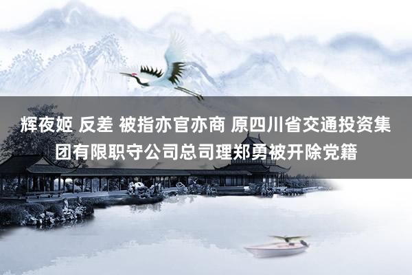 辉夜姬 反差 被指亦官亦商 原四川省交通投资集团有限职守公司总司理郑勇被开除党籍