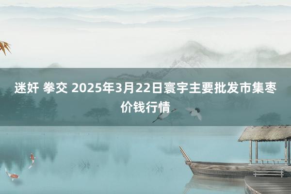 迷奸 拳交 2025年3月22日寰宇主要批发市集枣价钱行情
