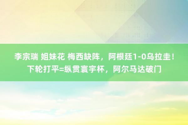 李宗瑞 姐妹花 梅西缺阵，阿根廷1-0乌拉圭！下轮打平=纵贯寰宇杯，阿尔马达破门