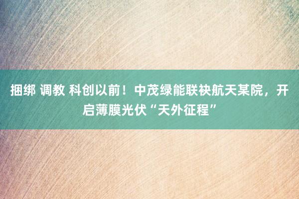 捆绑 调教 科创以前！中茂绿能联袂航天某院，开启薄膜光伏“天外征程”