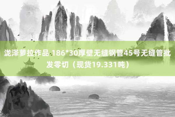 泷泽萝拉作品 186*30厚壁无缝钢管45号无缝管批发零切（现货19.331吨）