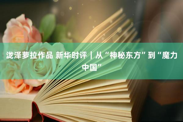 泷泽萝拉作品 新华时评｜从“神秘东方”到“魔力中国”