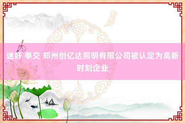 迷奸 拳交 郑州创亿达照明有限公司被认定为高新时刻企业