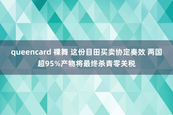 queencard 裸舞 这份目田买卖协定奏效 两国超95%产物将最终杀青零关税