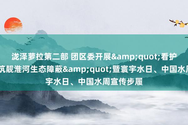 泷泽萝拉第二部 团区委开展&quot;看护母亲河·共筑靓淮河生态障蔽&quot;暨寰宇水日、中国水周宣传步履
