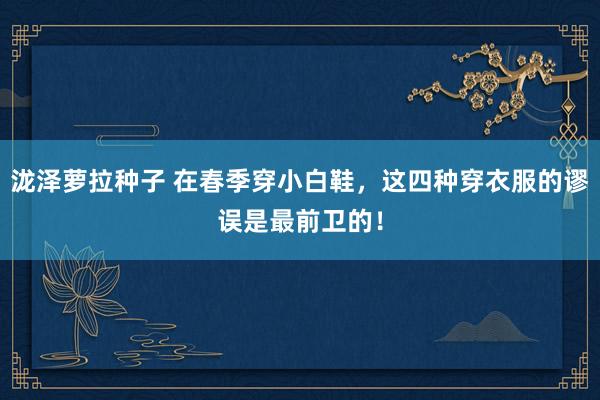 泷泽萝拉种子 在春季穿小白鞋，这四种穿衣服的谬误是最前卫的！