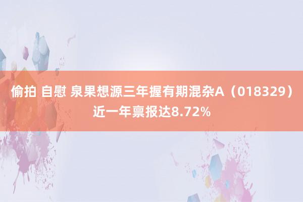 偷拍 自慰 泉果想源三年握有期混杂A（018329）近一年禀报达8.72%