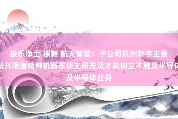 极乐净土 裸舞 航天智装：子公司杭州轩宇主要从事新兴限度特种机器东谈主研发及才能树立不触及半导体业务