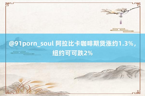 @91porn_soul 阿拉比卡咖啡期货涨约1.3%，纽约可可跌2%