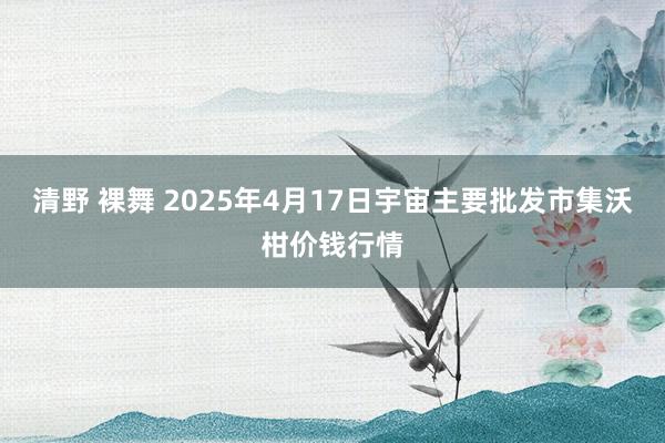 清野 裸舞 2025年4月17日宇宙主要批发市集沃柑价钱行情
