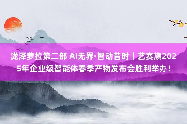 泷泽萝拉第二部 AI无界·智动昔时｜艺赛旗2025年企业级智能体春季产物发布会胜利举办！