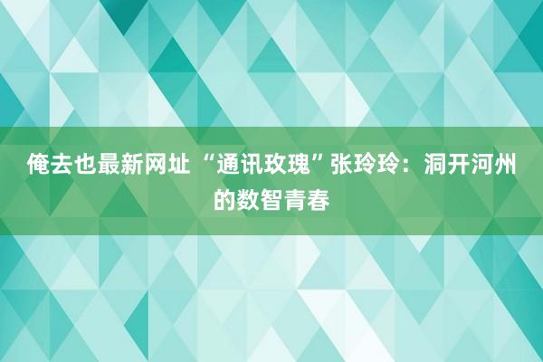 俺去也最新网址 “通讯玫瑰”张玲玲：洞开河州的数智青春