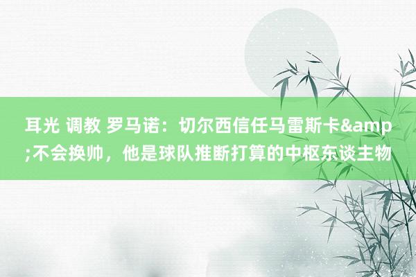 耳光 调教 罗马诺：切尔西信任马雷斯卡&不会换帅，他是球队推断打算的中枢东谈主物