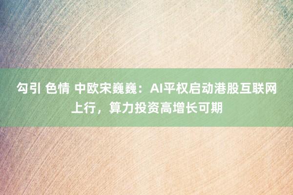 勾引 色情 中欧宋巍巍：AI平权启动港股互联网上行，算力投资高增长可期